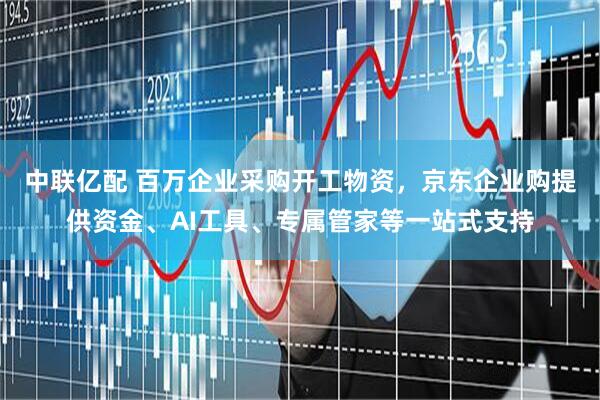 中联亿配 百万企业采购开工物资，京东企业购提供资金、AI工具、专属管家等一站式支持