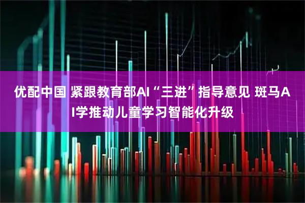 优配中国 紧跟教育部AI“三进”指导意见 斑马AI学推动儿童学习智能化升级