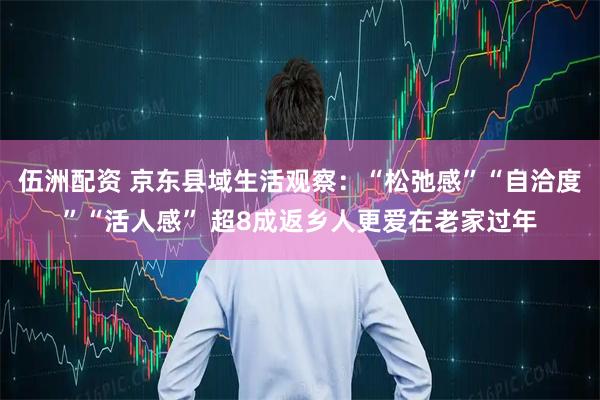 伍洲配资 京东县域生活观察：“松弛感”“自洽度”“活人感” 超8成返乡人更爱在老家过年