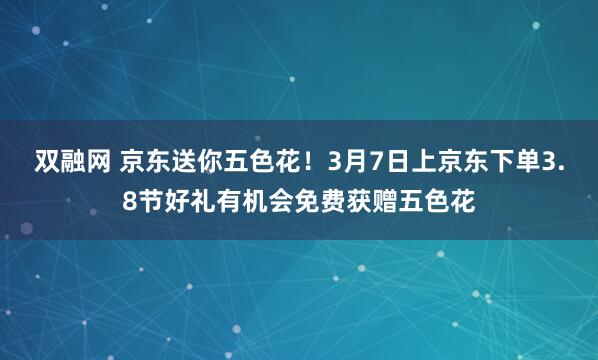 双融网 京东送你五色花！3月7日上京东下单3.8节好礼有机会免费获赠五色花