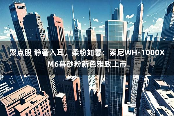 聚点股 静奢入耳，柔粉如暮：索尼WH-1000XM6暮砂粉新色雅致上市