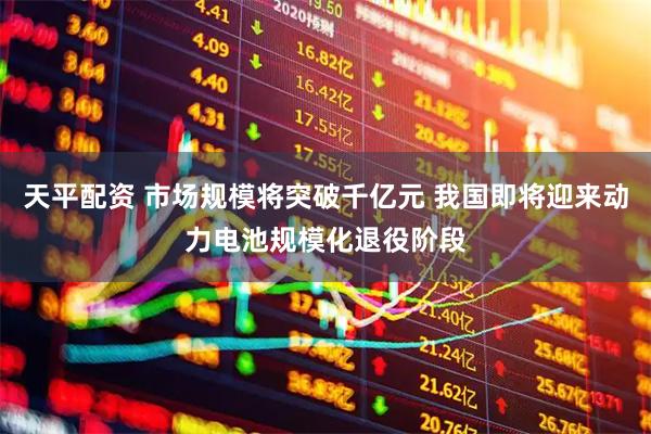 天平配资 市场规模将突破千亿元 我国即将迎来动力电池规模化退役阶段