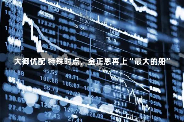 大御优配 特殊时点，金正恩再上“最大的船”