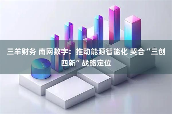 三羊财务 南网数字：推动能源智能化 契合“三创四新”战略定位