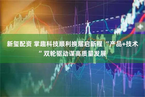 新玺配资 掌趣科技顺利换届启新程 “产品+技术”双轮驱动谋高质量发展