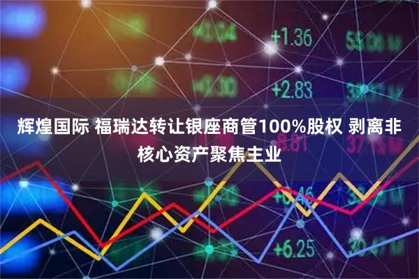 辉煌国际 福瑞达转让银座商管100%股权 剥离非核心资产聚焦主业