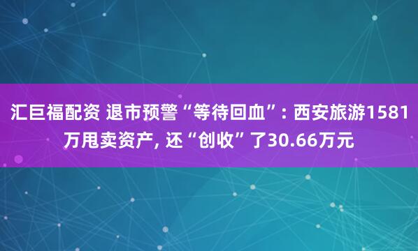 汇巨福配资 退市预警“等待回血”: 西安旅游1581万甩卖资产, 还“创收”了30.66万元