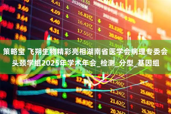 策略宝 飞朔生物精彩亮相湖南省医学会病理专委会头颈学组2025年学术年会_检测_分型_基因组
