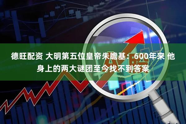 德旺配资 大明第五位皇帝朱瞻基：600年来 他身上的两大谜团至今找不到答案