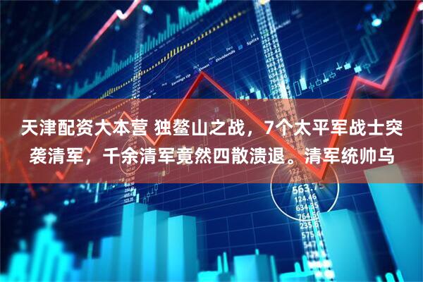天津配资大本营 独鳌山之战，7个太平军战士突袭清军，千余清军竟然四散溃退。清军统帅乌