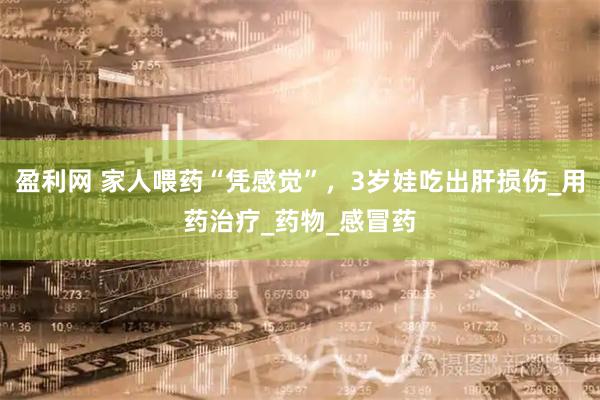 盈利网 家人喂药“凭感觉”，3岁娃吃出肝损伤_用药治疗_药物_感冒药