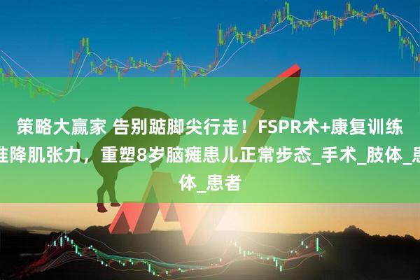 策略大赢家 告别踮脚尖行走！FSPR术+康复训练精准降肌张力，重塑8岁脑瘫患儿正常步态_手术_肢体_患者