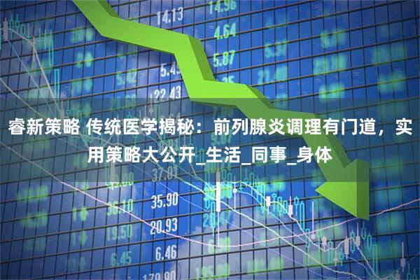 睿新策略 传统医学揭秘：前列腺炎调理有门道，实用策略大公开_生活_同事_身体
