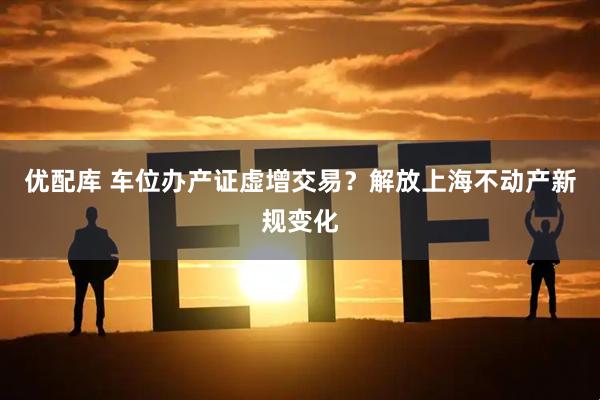 优配库 车位办产证虚增交易？解放上海不动产新规变化