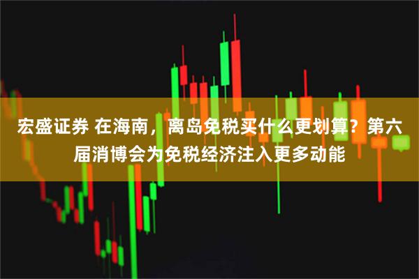 宏盛证券 在海南，离岛免税买什么更划算？第六届消博会为免税经济注入更多动能