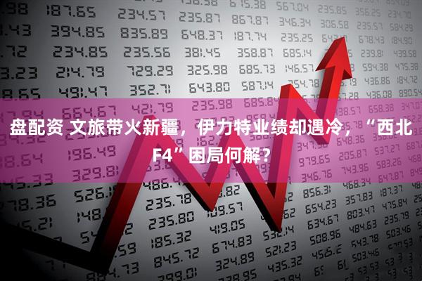 盘配资 文旅带火新疆，伊力特业绩却遇冷，“西北F4”困局何解？