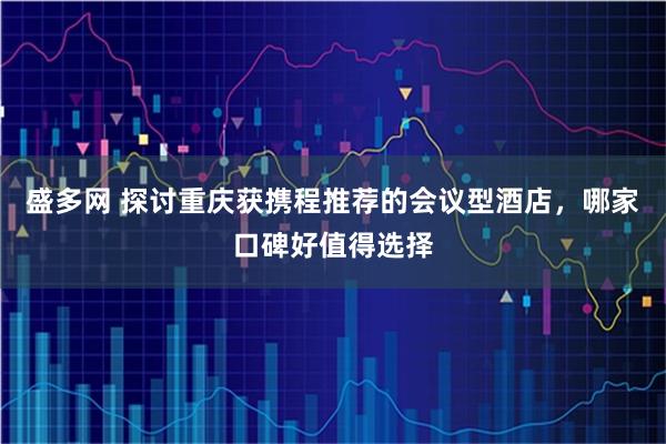 盛多网 探讨重庆获携程推荐的会议型酒店，哪家口碑好值得选择