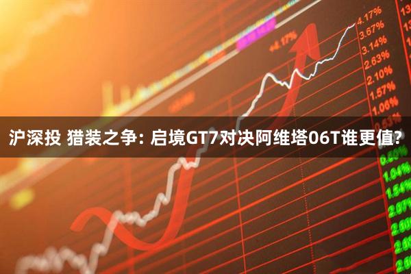 沪深投 猎装之争: 启境GT7对决阿维塔06T谁更值?