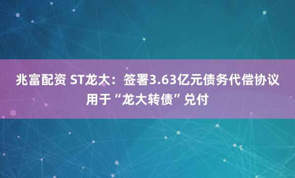 兆富配资 ST龙大：签署3.63亿元债务代偿协议用于“龙大转债”兑付
