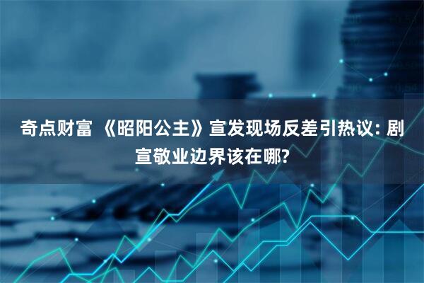奇点财富 《昭阳公主》宣发现场反差引热议: 剧宣敬业边界该在哪?