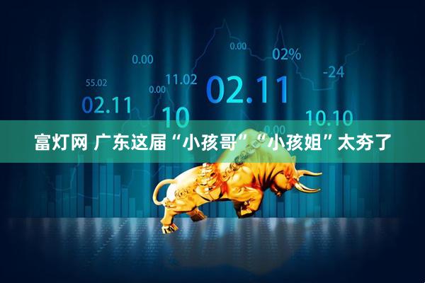 富灯网 广东这届“小孩哥”“小孩姐”太夯了